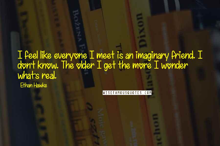 Ethan Hawke Quotes: I feel like everyone I meet is an imaginary friend. I don't know. The older I get the more I wonder what's real.