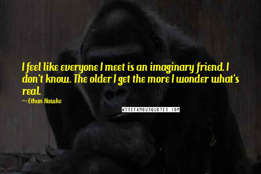 Ethan Hawke Quotes: I feel like everyone I meet is an imaginary friend. I don't know. The older I get the more I wonder what's real.