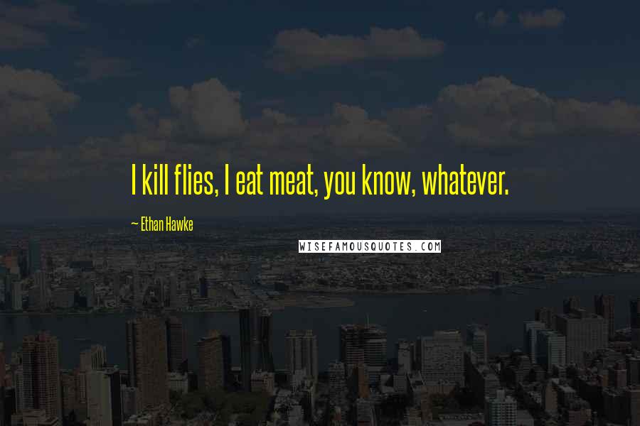 Ethan Hawke Quotes: I kill flies, I eat meat, you know, whatever.