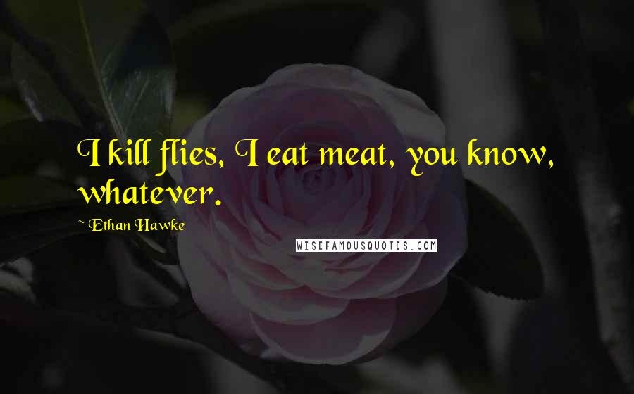 Ethan Hawke Quotes: I kill flies, I eat meat, you know, whatever.