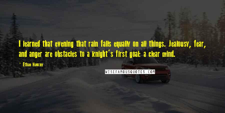 Ethan Hawke Quotes: I learned that evening that rain falls equally on all things. Jealousy, fear, and anger are obstacles to a knight's first goal: a clear mind.