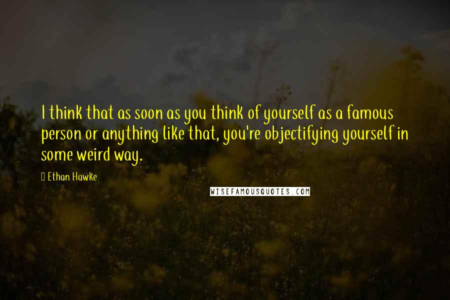 Ethan Hawke Quotes: I think that as soon as you think of yourself as a famous person or anything like that, you're objectifying yourself in some weird way.