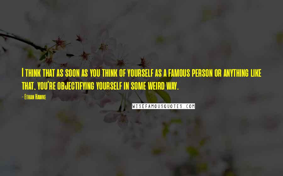 Ethan Hawke Quotes: I think that as soon as you think of yourself as a famous person or anything like that, you're objectifying yourself in some weird way.