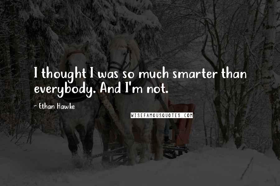 Ethan Hawke Quotes: I thought I was so much smarter than everybody. And I'm not.