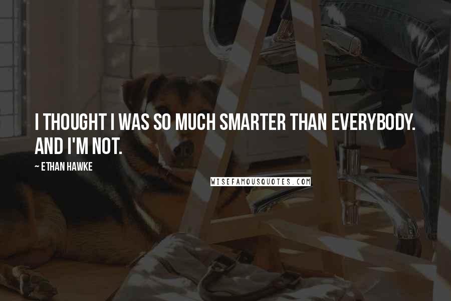 Ethan Hawke Quotes: I thought I was so much smarter than everybody. And I'm not.