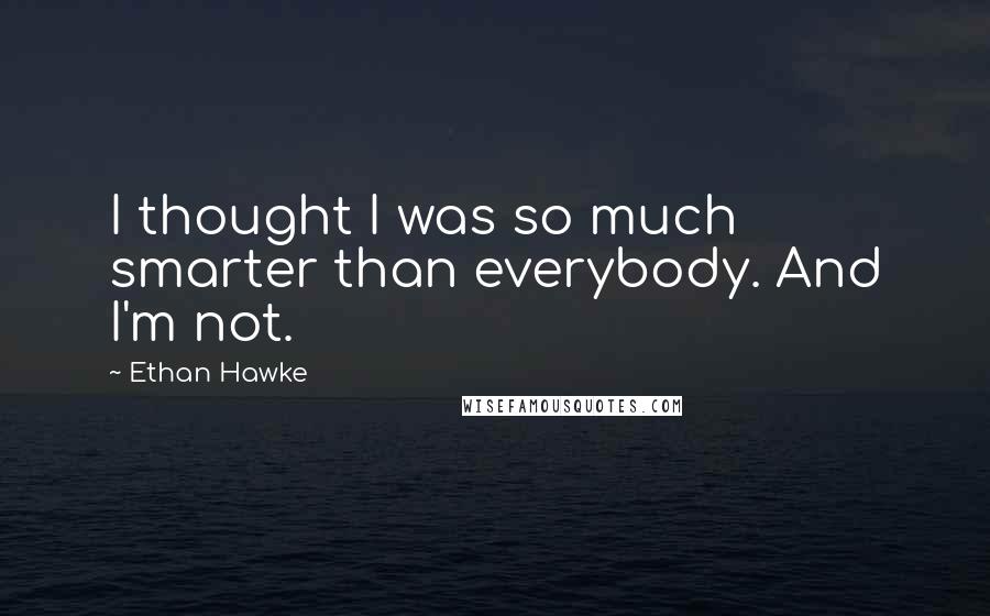 Ethan Hawke Quotes: I thought I was so much smarter than everybody. And I'm not.