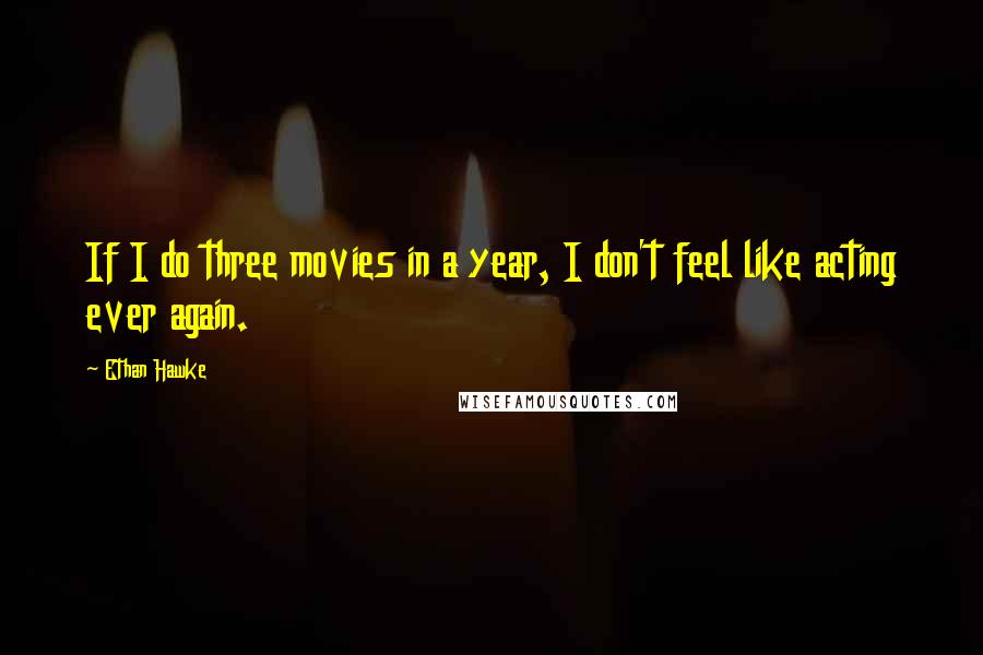 Ethan Hawke Quotes: If I do three movies in a year, I don't feel like acting ever again.