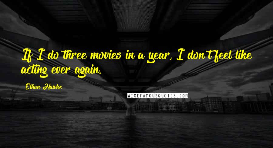Ethan Hawke Quotes: If I do three movies in a year, I don't feel like acting ever again.