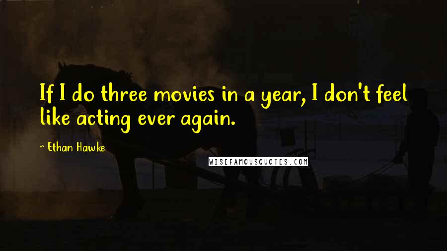 Ethan Hawke Quotes: If I do three movies in a year, I don't feel like acting ever again.