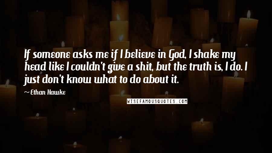 Ethan Hawke Quotes: If someone asks me if I believe in God, I shake my head like I couldn't give a shit, but the truth is, I do. I just don't know what to do about it.