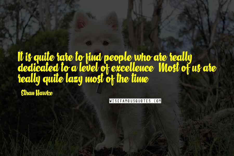 Ethan Hawke Quotes: It is quite rare to find people who are really dedicated to a level of excellence. Most of us are really quite lazy most of the time.