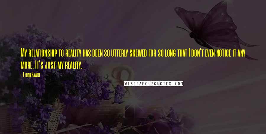 Ethan Hawke Quotes: My relationship to reality has been so utterly skewed for so long that I don't even notice it any more. It's just my reality.