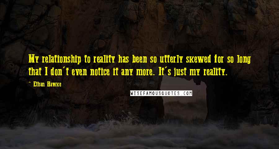 Ethan Hawke Quotes: My relationship to reality has been so utterly skewed for so long that I don't even notice it any more. It's just my reality.