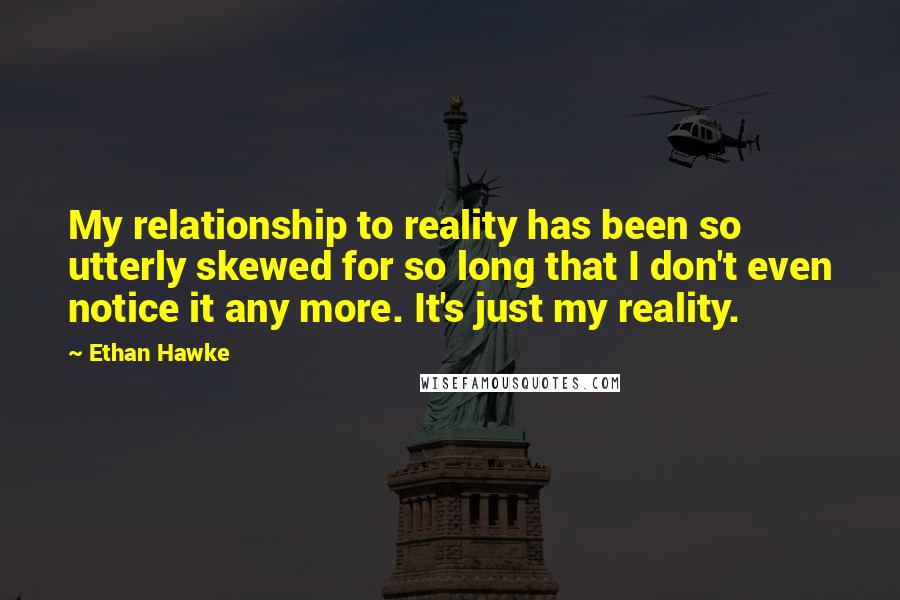 Ethan Hawke Quotes: My relationship to reality has been so utterly skewed for so long that I don't even notice it any more. It's just my reality.