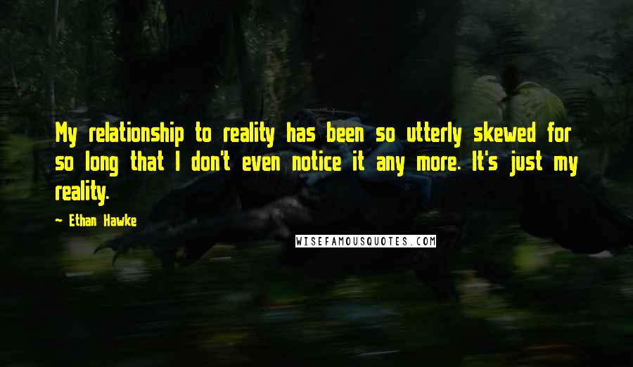 Ethan Hawke Quotes: My relationship to reality has been so utterly skewed for so long that I don't even notice it any more. It's just my reality.