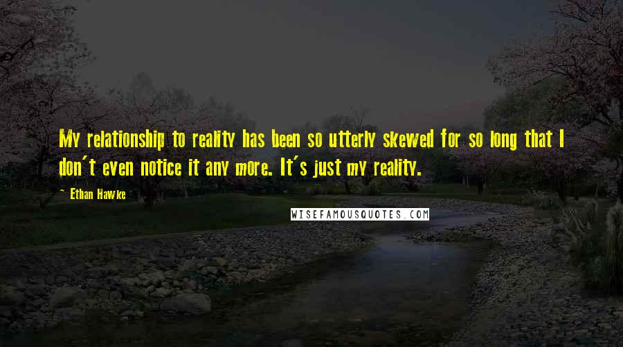 Ethan Hawke Quotes: My relationship to reality has been so utterly skewed for so long that I don't even notice it any more. It's just my reality.