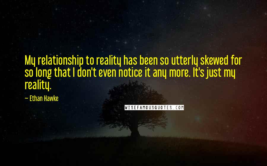 Ethan Hawke Quotes: My relationship to reality has been so utterly skewed for so long that I don't even notice it any more. It's just my reality.