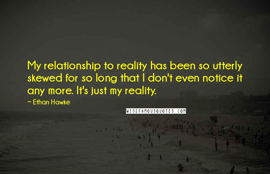 Ethan Hawke Quotes: My relationship to reality has been so utterly skewed for so long that I don't even notice it any more. It's just my reality.