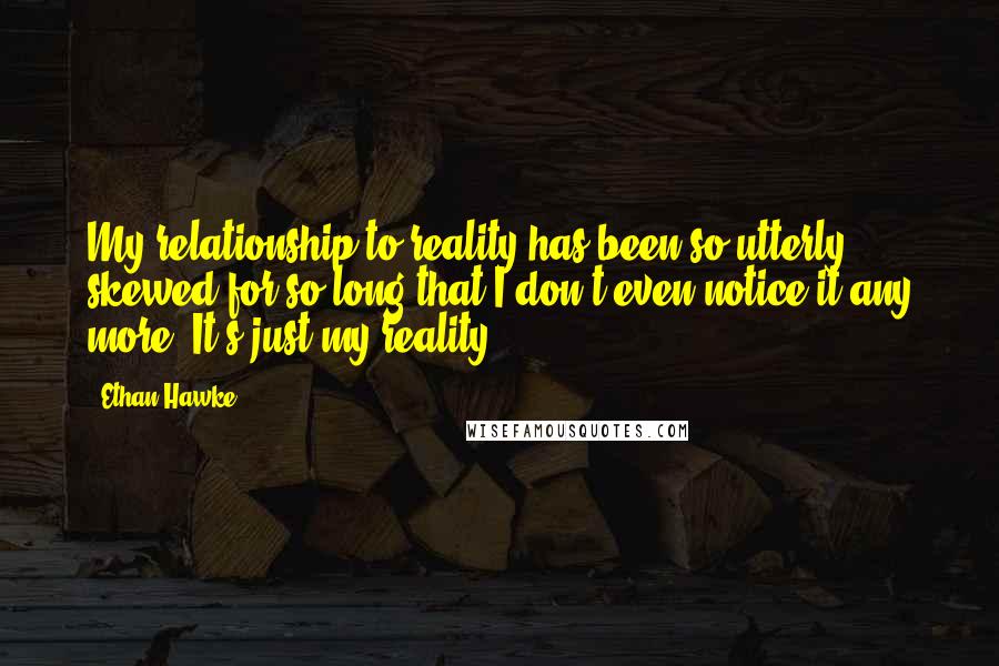 Ethan Hawke Quotes: My relationship to reality has been so utterly skewed for so long that I don't even notice it any more. It's just my reality.