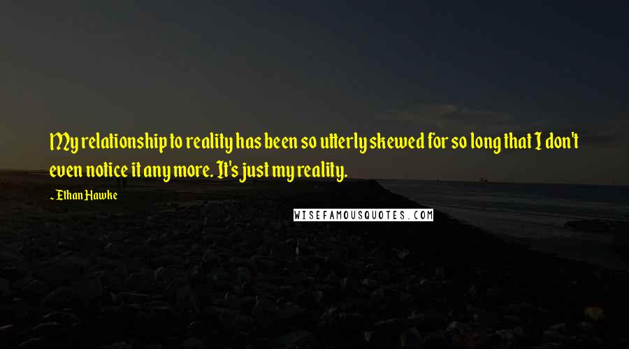 Ethan Hawke Quotes: My relationship to reality has been so utterly skewed for so long that I don't even notice it any more. It's just my reality.