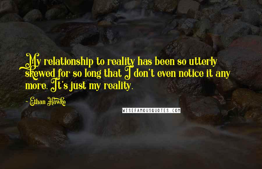 Ethan Hawke Quotes: My relationship to reality has been so utterly skewed for so long that I don't even notice it any more. It's just my reality.