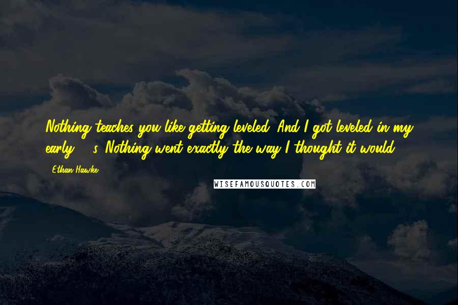 Ethan Hawke Quotes: Nothing teaches you like getting leveled. And I got leveled in my early 30s. Nothing went exactly the way I thought it would.