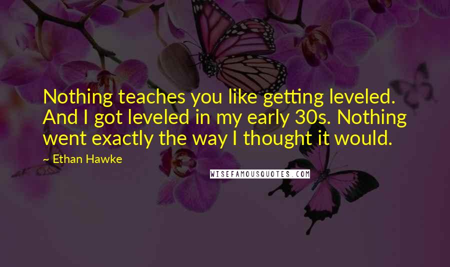 Ethan Hawke Quotes: Nothing teaches you like getting leveled. And I got leveled in my early 30s. Nothing went exactly the way I thought it would.