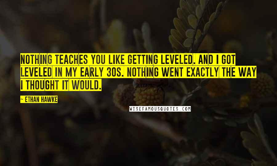 Ethan Hawke Quotes: Nothing teaches you like getting leveled. And I got leveled in my early 30s. Nothing went exactly the way I thought it would.