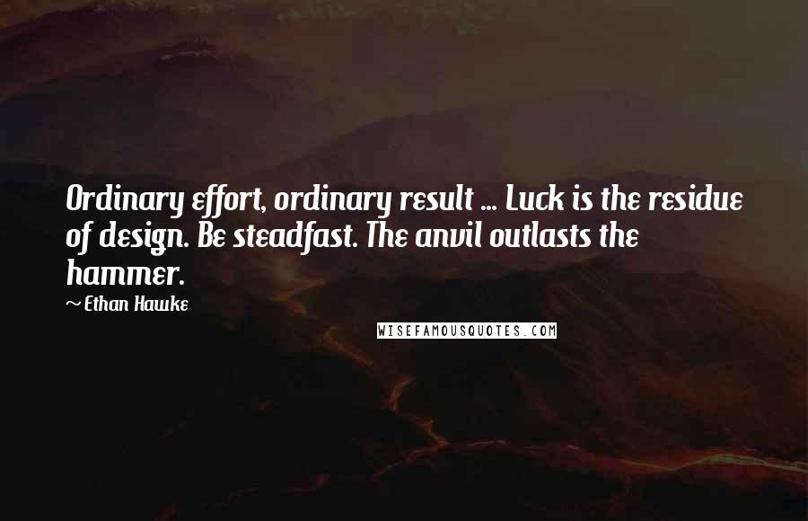 Ethan Hawke Quotes: Ordinary effort, ordinary result ... Luck is the residue of design. Be steadfast. The anvil outlasts the hammer.