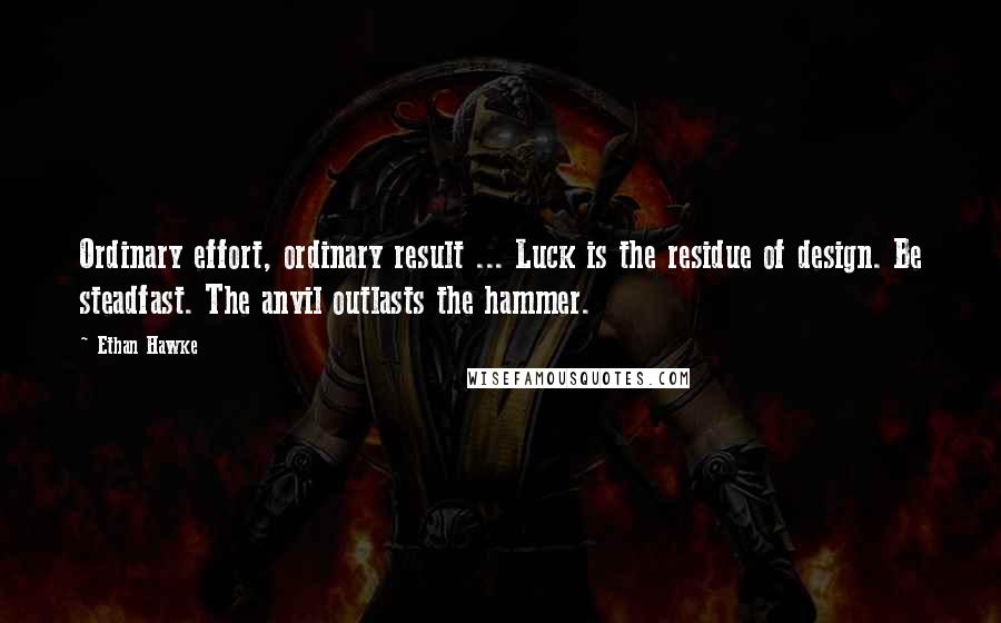 Ethan Hawke Quotes: Ordinary effort, ordinary result ... Luck is the residue of design. Be steadfast. The anvil outlasts the hammer.