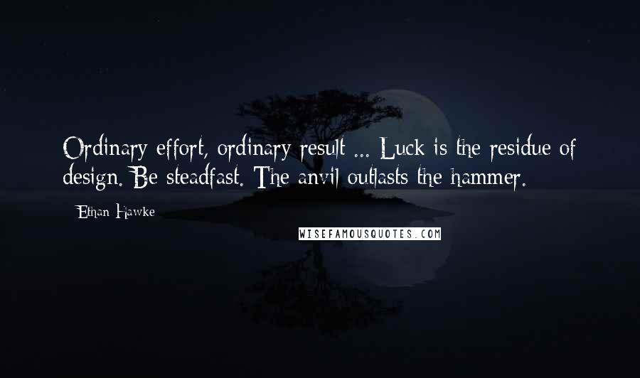 Ethan Hawke Quotes: Ordinary effort, ordinary result ... Luck is the residue of design. Be steadfast. The anvil outlasts the hammer.