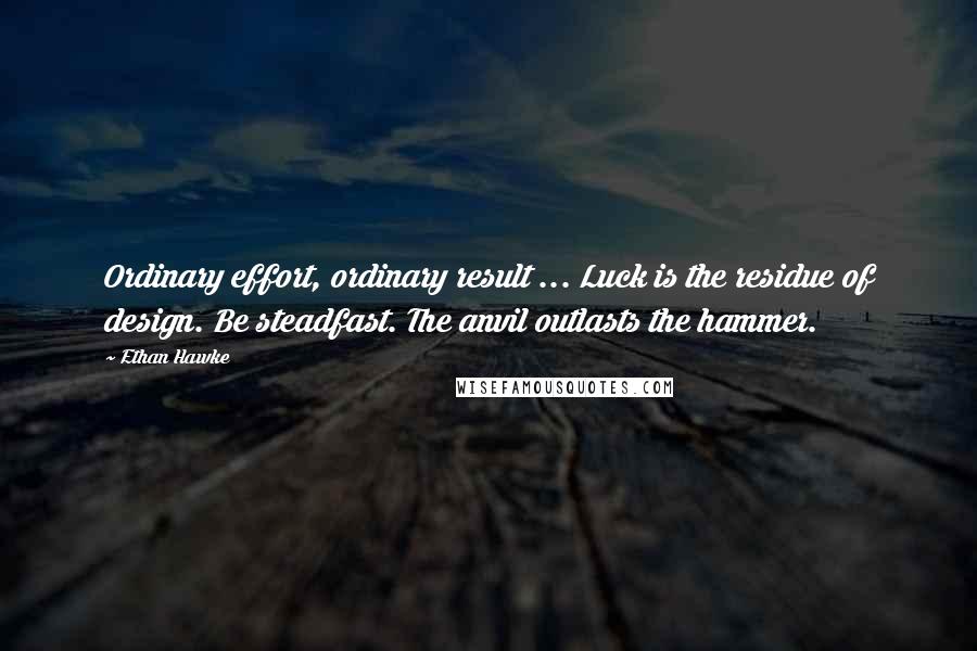 Ethan Hawke Quotes: Ordinary effort, ordinary result ... Luck is the residue of design. Be steadfast. The anvil outlasts the hammer.