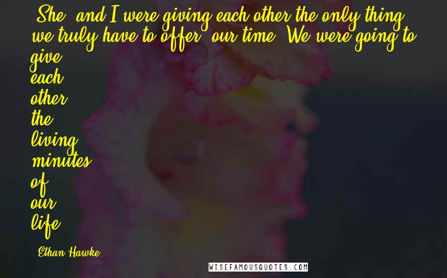 Ethan Hawke Quotes: [She] and I were giving each other the only thing we truly have to offer: our time. We were going to give each other the living minutes of our life.