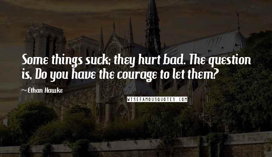 Ethan Hawke Quotes: Some things suck; they hurt bad. The question is, Do you have the courage to let them?