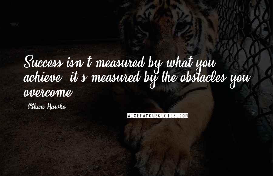 Ethan Hawke Quotes: Success isn't measured by what you achieve, it's measured by the obstacles you overcome.