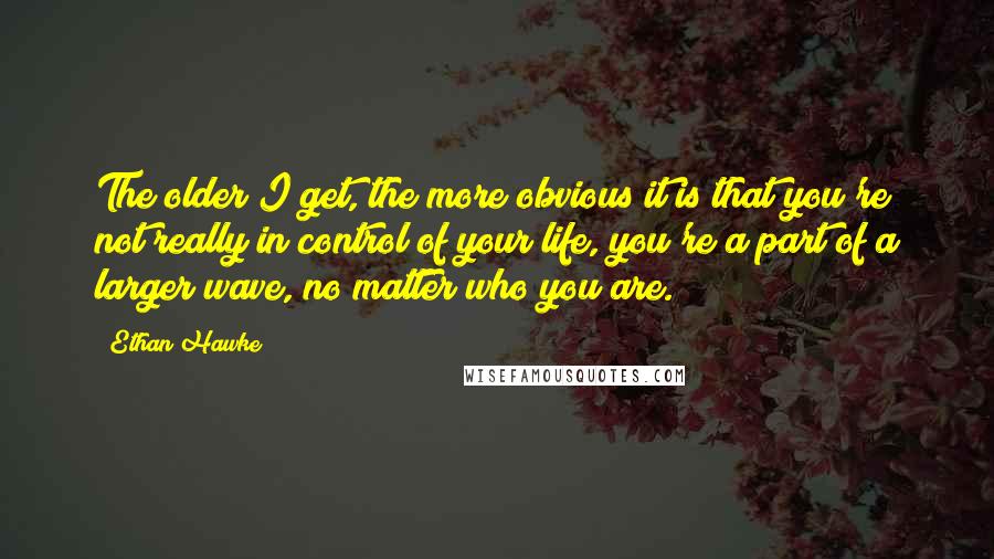 Ethan Hawke Quotes: The older I get, the more obvious it is that you're not really in control of your life, you're a part of a larger wave, no matter who you are.