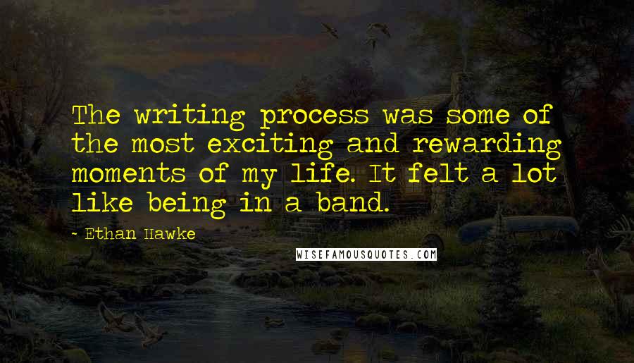 Ethan Hawke Quotes: The writing process was some of the most exciting and rewarding moments of my life. It felt a lot like being in a band.