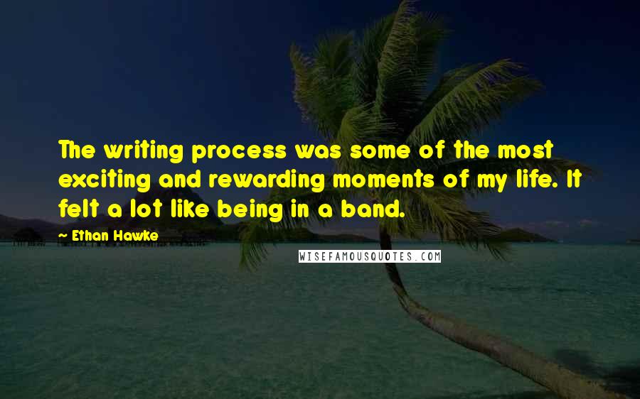 Ethan Hawke Quotes: The writing process was some of the most exciting and rewarding moments of my life. It felt a lot like being in a band.