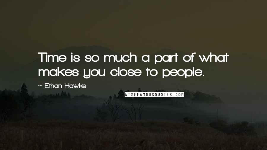 Ethan Hawke Quotes: Time is so much a part of what makes you close to people.