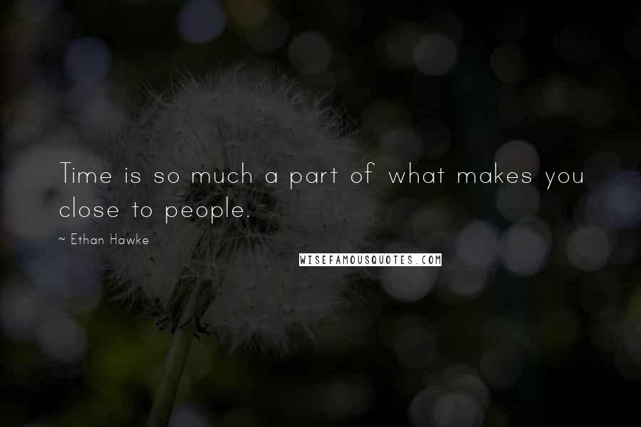 Ethan Hawke Quotes: Time is so much a part of what makes you close to people.