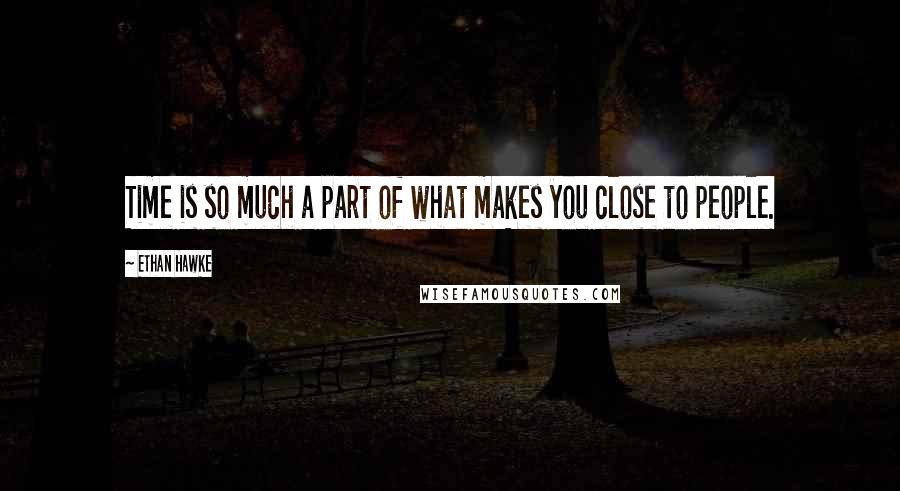 Ethan Hawke Quotes: Time is so much a part of what makes you close to people.