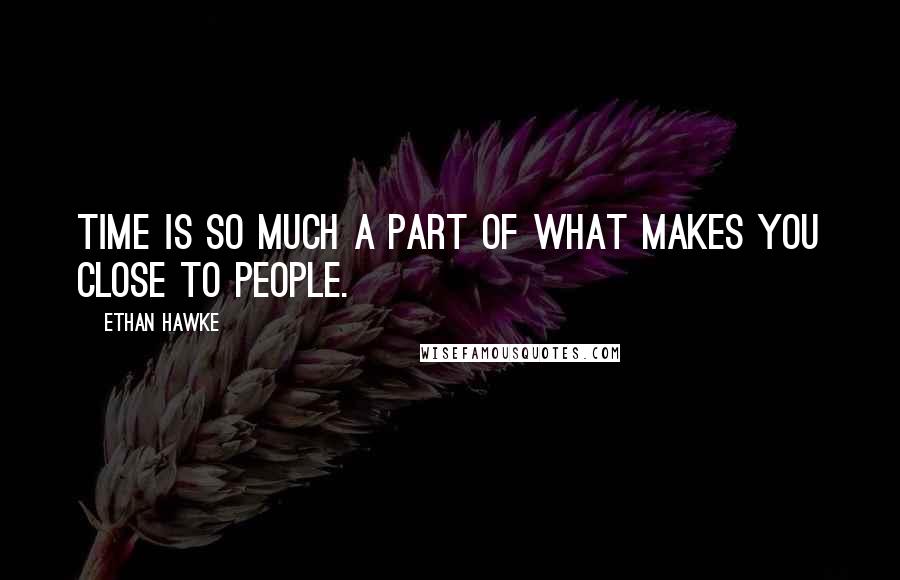 Ethan Hawke Quotes: Time is so much a part of what makes you close to people.