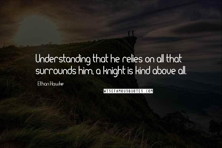 Ethan Hawke Quotes: Understanding that he relies on all that surrounds him, a knight is kind above all.