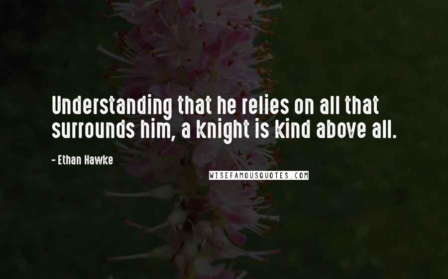 Ethan Hawke Quotes: Understanding that he relies on all that surrounds him, a knight is kind above all.