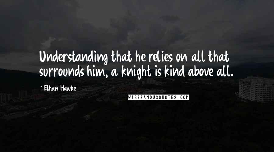 Ethan Hawke Quotes: Understanding that he relies on all that surrounds him, a knight is kind above all.