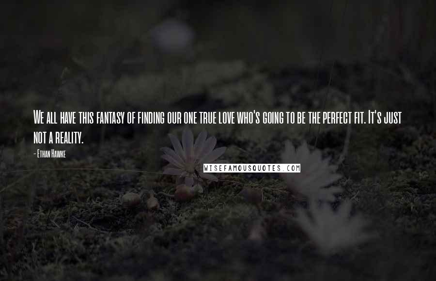Ethan Hawke Quotes: We all have this fantasy of finding our one true love who's going to be the perfect fit. It's just not a reality.