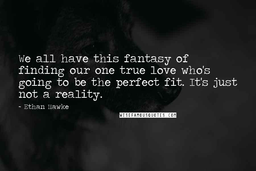 Ethan Hawke Quotes: We all have this fantasy of finding our one true love who's going to be the perfect fit. It's just not a reality.