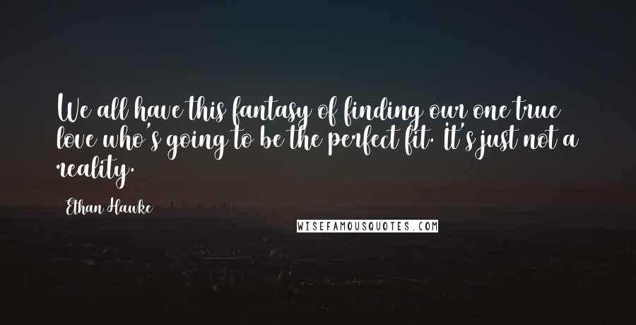 Ethan Hawke Quotes: We all have this fantasy of finding our one true love who's going to be the perfect fit. It's just not a reality.