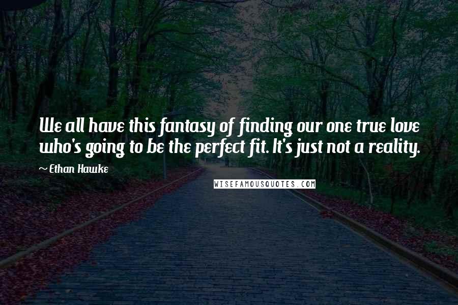 Ethan Hawke Quotes: We all have this fantasy of finding our one true love who's going to be the perfect fit. It's just not a reality.