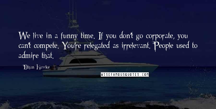 Ethan Hawke Quotes: We live in a funny time. If you don't go corporate, you can't compete. You're relegated as irrelevant. People used to admire that.